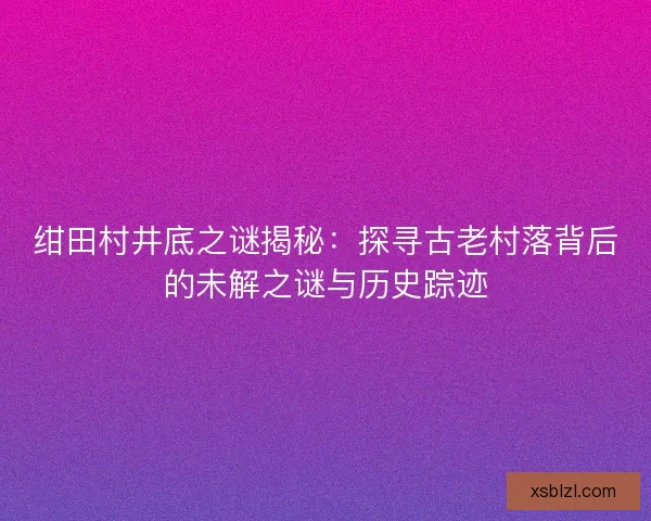 绀田村井底之谜揭秘：探寻古老村落背后的未解之谜与历史踪迹