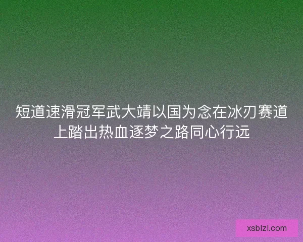 短道速滑冠军武大靖以国为念在冰刃赛道上踏出热血逐梦之路同心行远