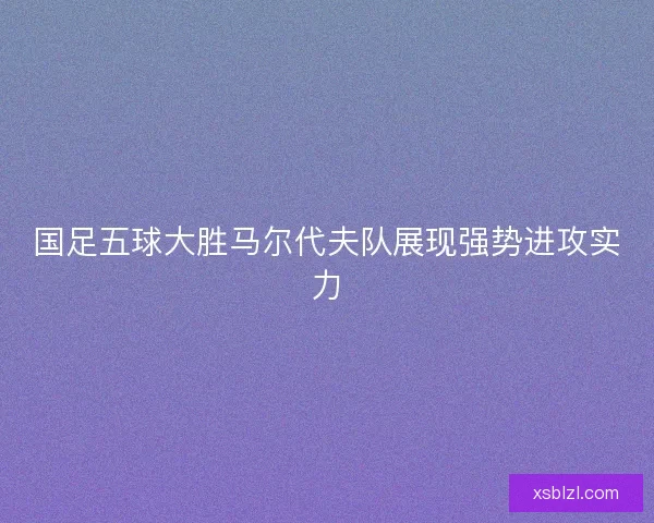 国足五球大胜马尔代夫队展现强势进攻实力