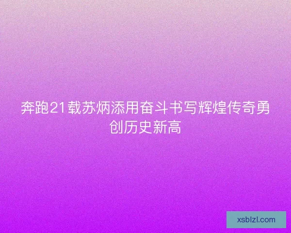 奔跑21载苏炳添用奋斗书写辉煌传奇勇创历史新高