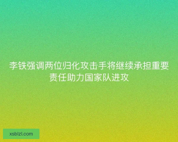 李铁强调两位归化攻击手将继续承担重要责任助力国家队进攻