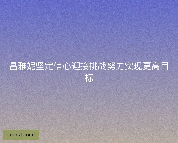 昌雅妮坚定信心迎接挑战努力实现更高目标