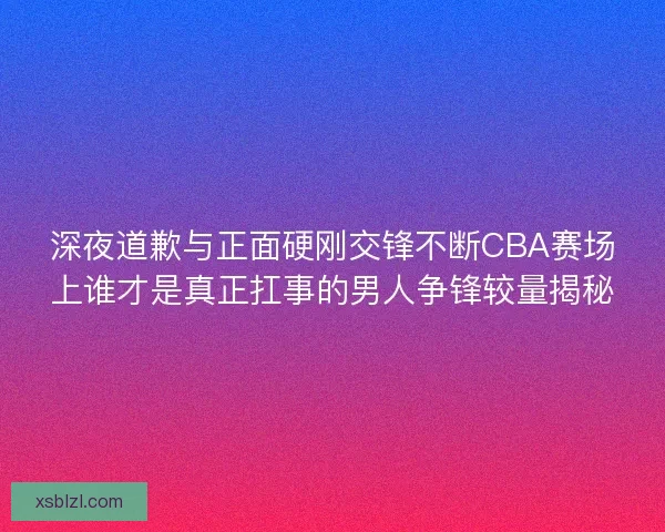深夜道歉与正面硬刚交锋不断CBA赛场上谁才是真正扛事的男人争锋较量揭秘