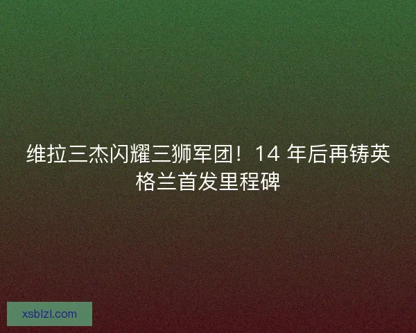 维拉三杰闪耀三狮军团！14 年后再铸英格兰首发里程碑