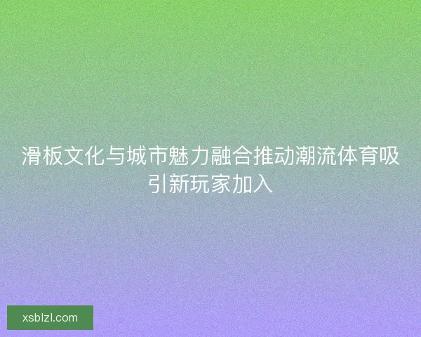 滑板文化与城市魅力融合推动潮流体育吸引新玩家加入