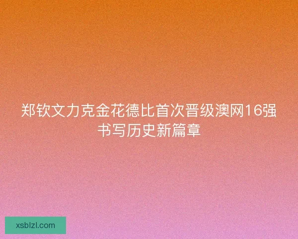 郑钦文力克金花德比首次晋级澳网16强书写历史新篇章